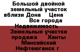  Большой двойной земельный участок вблизи Дона. › Цена ­ 760 000 - Все города Недвижимость » Земельные участки продажа   . Ханты-Мансийский,Нефтеюганск г.